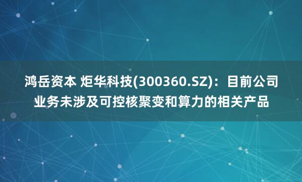 鸿岳资本 炬华科技(300360.SZ)：目前公司业务未涉及可控核聚变和算力的相关产品