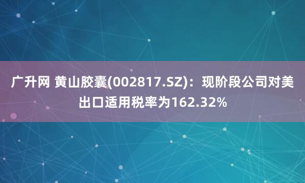 广升网 黄山胶囊(002817.SZ)：现阶段公司对美出口适用税率为162.32%