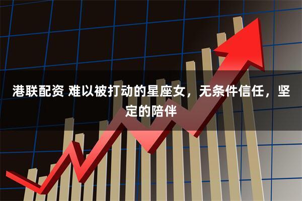 港联配资 难以被打动的星座女，无条件信任，坚定的陪伴