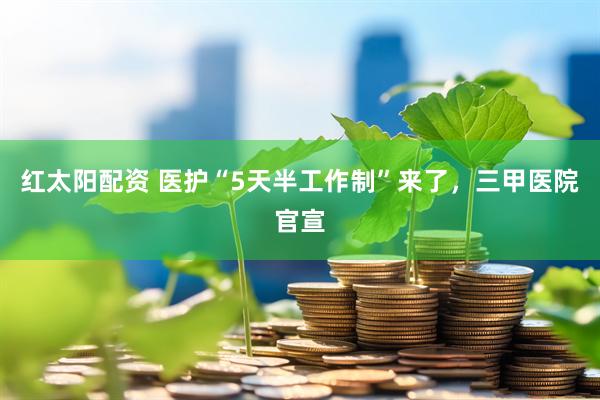 红太阳配资 医护“5天半工作制”来了，三甲医院官宣