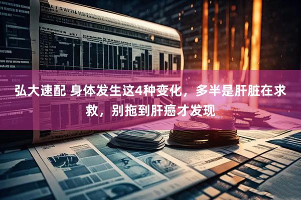 弘大速配 身体发生这4种变化，多半是肝脏在求救，别拖到肝癌才发现