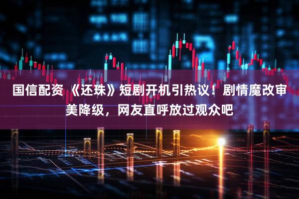 国信配资 《还珠》短剧开机引热议！剧情魔改审美降级，网友直呼放过观众吧