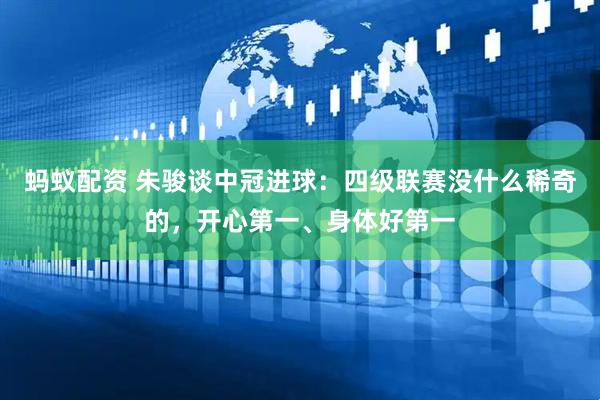 蚂蚁配资 朱骏谈中冠进球：四级联赛没什么稀奇的，开心第一、身体好第一