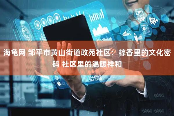 海龟网 邹平市黄山街道政苑社区：粽香里的文化密码 社区里的温暖祥和