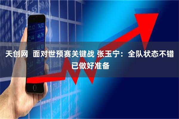 天创网  面对世预赛关键战 张玉宁：全队状态不错 已做好准备