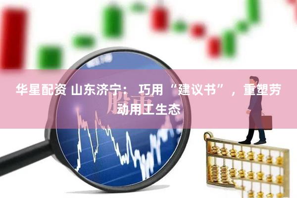华星配资 山东济宁： 巧用 “建议书” ，重塑劳动用工生态