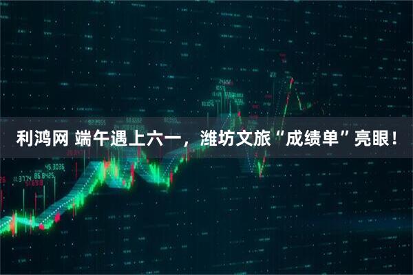利鸿网 端午遇上六一，潍坊文旅“成绩单”亮眼！