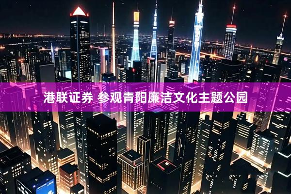 港联证券 参观青阳廉洁文化主题公园