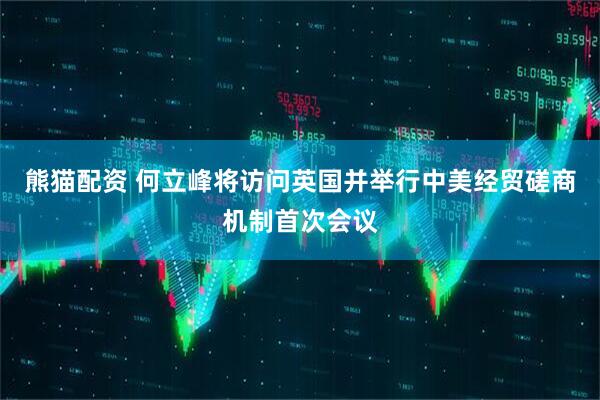熊猫配资 何立峰将访问英国并举行中美经贸磋商机制首次会议