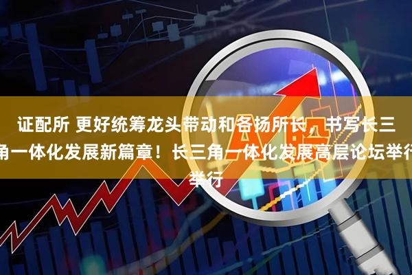 证配所 更好统筹龙头带动和各扬所长，书写长三角一体化发展新篇章！长三角一体化发展高层论坛举行