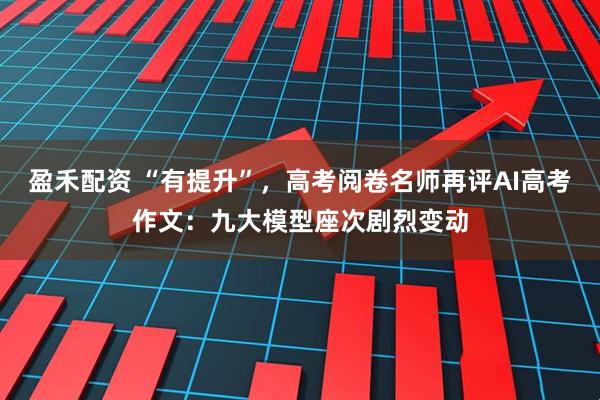 盈禾配资 “有提升”，高考阅卷名师再评AI高考作文：九大模型座次剧烈变动