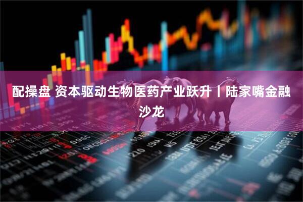 配操盘 资本驱动生物医药产业跃升丨陆家嘴金融沙龙