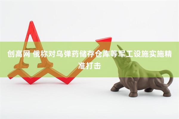 创高网 俄称对乌弹药储存仓库等军工设施实施精准打击