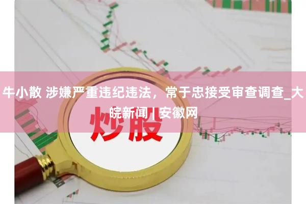 牛小散 涉嫌严重违纪违法，常于忠接受审查调查_大皖新闻 | 安徽网