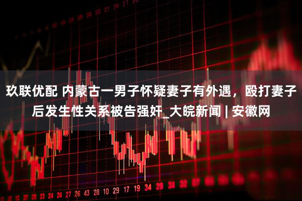玖联优配 内蒙古一男子怀疑妻子有外遇，殴打妻子后发生性关系被告强奸_大皖新闻 | 安徽网