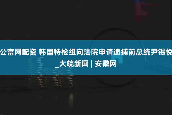 公富网配资 韩国特检组向法院申请逮捕前总统尹锡悦_大皖新闻 | 安徽网