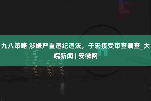九八策略 涉嫌严重违纪违法，于宏接受审查调查_大皖新闻 | 安徽网
