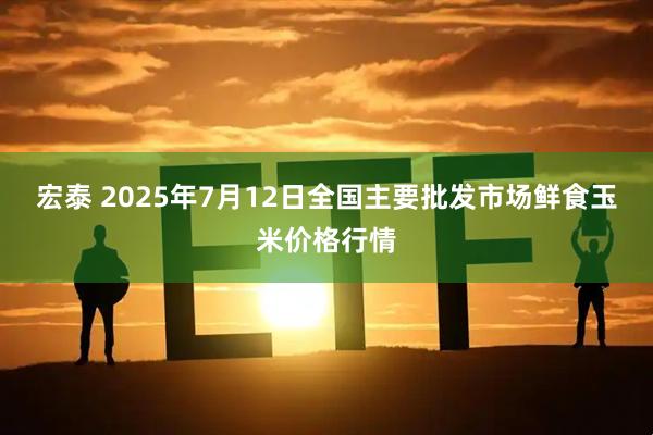 宏泰 2025年7月12日全国主要批发市场鲜食玉米价格行情