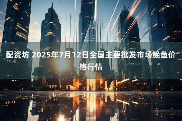 配资坊 2025年7月12日全国主要批发市场鮸鱼价格行情
