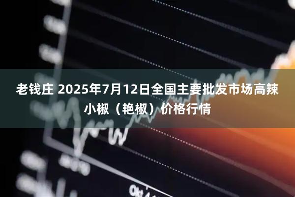 老钱庄 2025年7月12日全国主要批发市场高辣小椒（艳椒）价格行情