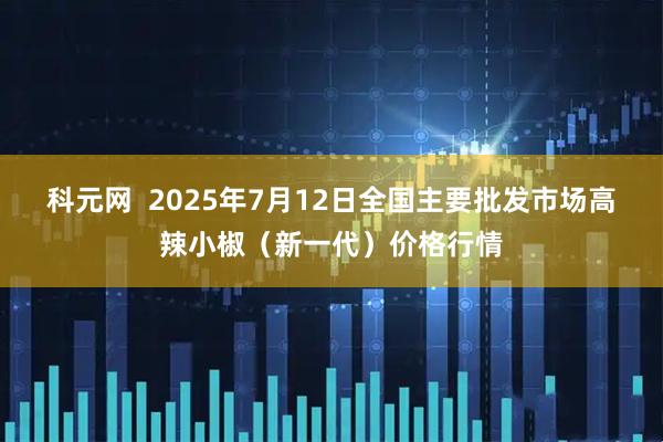 科元网  2025年7月12日全国主要批发市场高辣小椒（新一代）价格行情