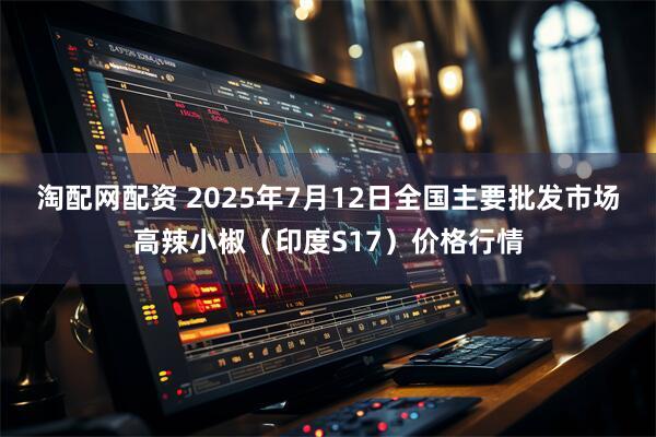 淘配网配资 2025年7月12日全国主要批发市场高辣小椒（印度S17）价格行情