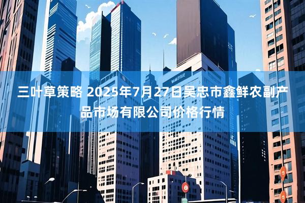 三叶草策略 2025年7月27日吴忠市鑫鲜农副产品市场有限公司价格行情