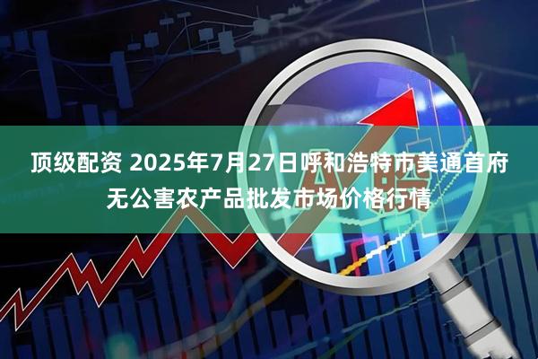 顶级配资 2025年7月27日呼和浩特市美通首府无公害农产品批发市场价格行情