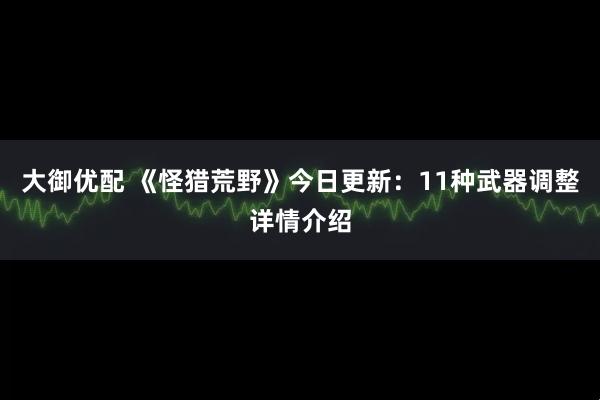 大御优配 《怪猎荒野》今日更新：11种武器调整详情介绍