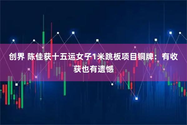 创界 陈佳获十五运女子1米跳板项目铜牌：有收获也有遗憾