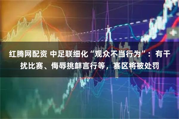 红腾网配资 中足联细化“观众不当行为”：有干扰比赛、侮辱挑衅言行等，赛区将被处罚