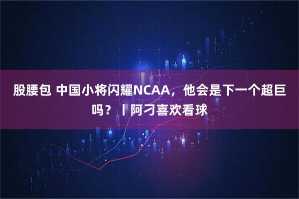 股腰包 中国小将闪耀NCAA，他会是下一个超巨吗？丨阿刁喜欢看球
