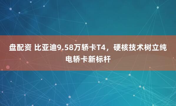 盘配资 比亚迪9.58万轿卡T4,硬核技术树立纯电轿卡新标杆