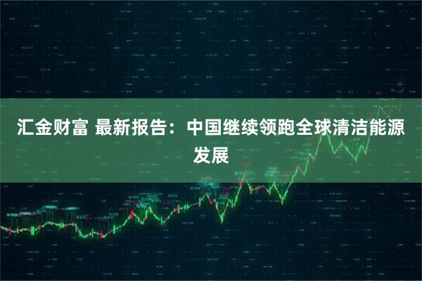 汇金财富 最新报告：中国继续领跑全球清洁能源发展