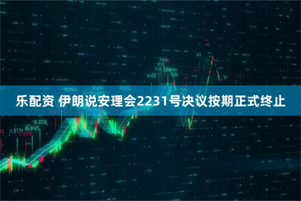 乐配资 伊朗说安理会2231号决议按期正式终止