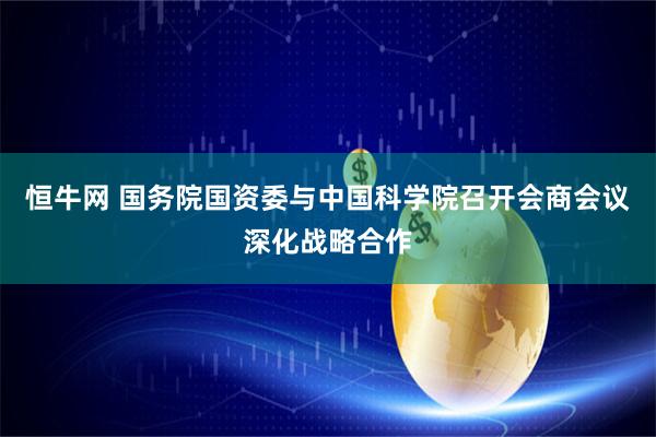 恒牛网 国务院国资委与中国科学院召开会商会议深化战略合作