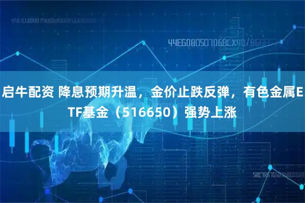 启牛配资 降息预期升温，金价止跌反弹，有色金属ETF基金（516650）强势上涨