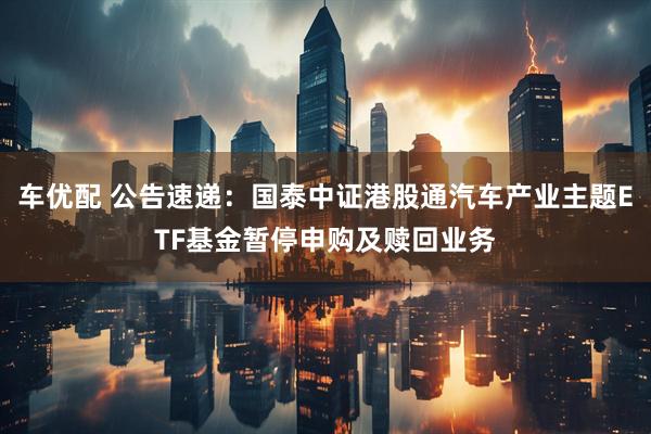 车优配 公告速递：国泰中证港股通汽车产业主题ETF基金暂停申购及赎回业务
