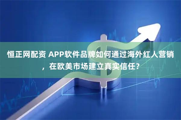 恒正网配资 APP软件品牌如何通过海外红人营销，在欧美市场建立真实信任？