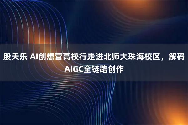 股天乐 AI创想营高校行走进北师大珠海校区，解码AIGC全链路创作