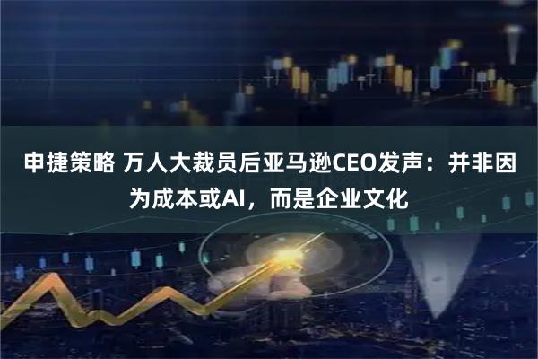 申捷策略 万人大裁员后亚马逊CEO发声:并非因为成本或AI,而是企业文化