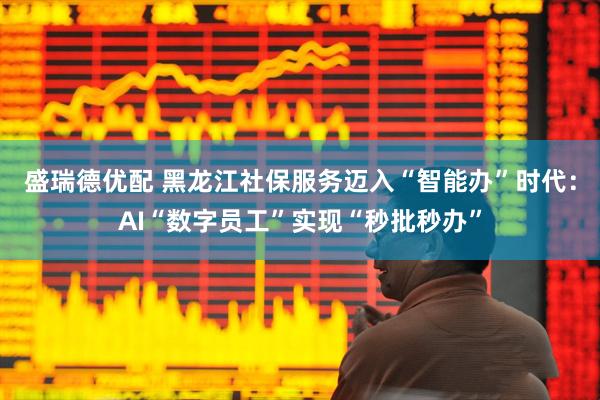 盛瑞德优配 黑龙江社保服务迈入“智能办”时代:AI“数字员工”实现“秒批秒办”