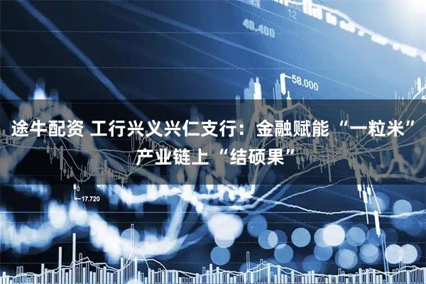 途牛配资 工行兴义兴仁支行:金融赋能 “一粒米” 产业链上 “结硕果”