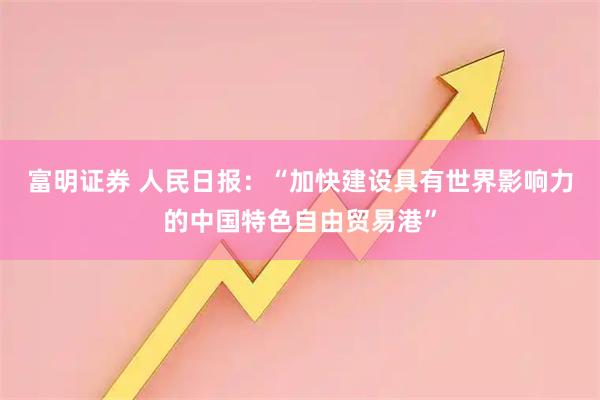 富明证券 人民日报:“加快建设具有世界影响力的中国特色自由贸易港”
