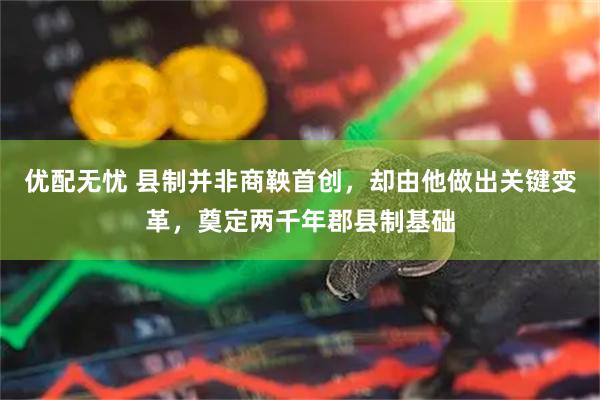 优配无忧 县制并非商鞅首创，却由他做出关键变革，奠定两千年郡县制基础
