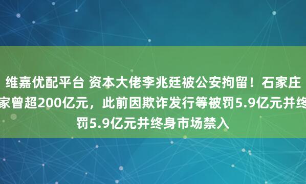 维嘉优配平台 资本大佬李兆廷被公安拘留！石家庄前首富，身家曾超200亿元，此前因欺诈发行等被罚5.9亿元并终身市场禁入