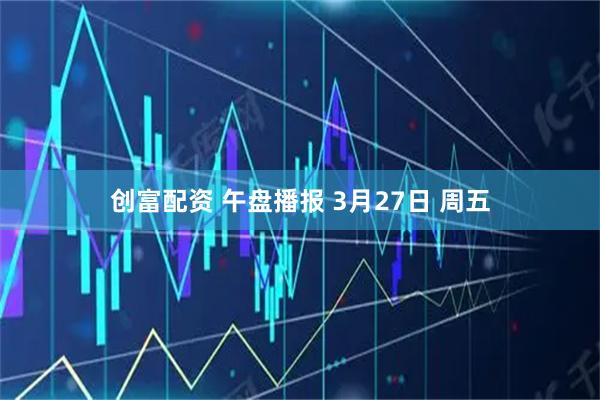 创富配资 午盘播报 3月27日 周五