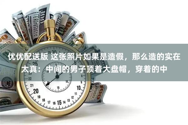 优优配送版 这张照片如果是造假，那么造的实在太真：中间的男子顶着大盘帽，穿着的中