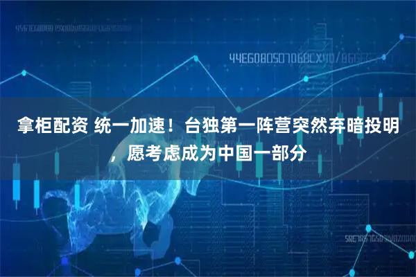 拿柜配资 统一加速！台独第一阵营突然弃暗投明，愿考虑成为中国一部分