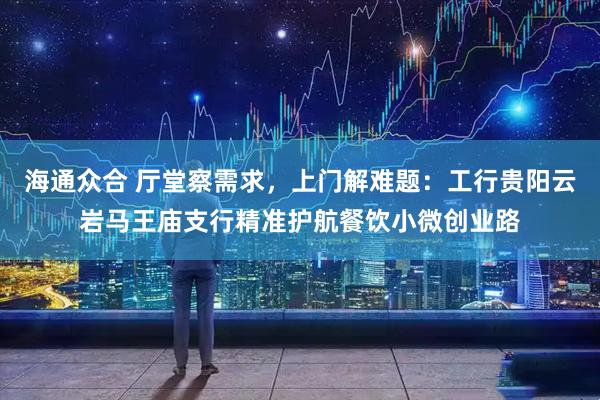 海通众合 厅堂察需求，上门解难题：工行贵阳云岩马王庙支行精准护航餐饮小微创业路